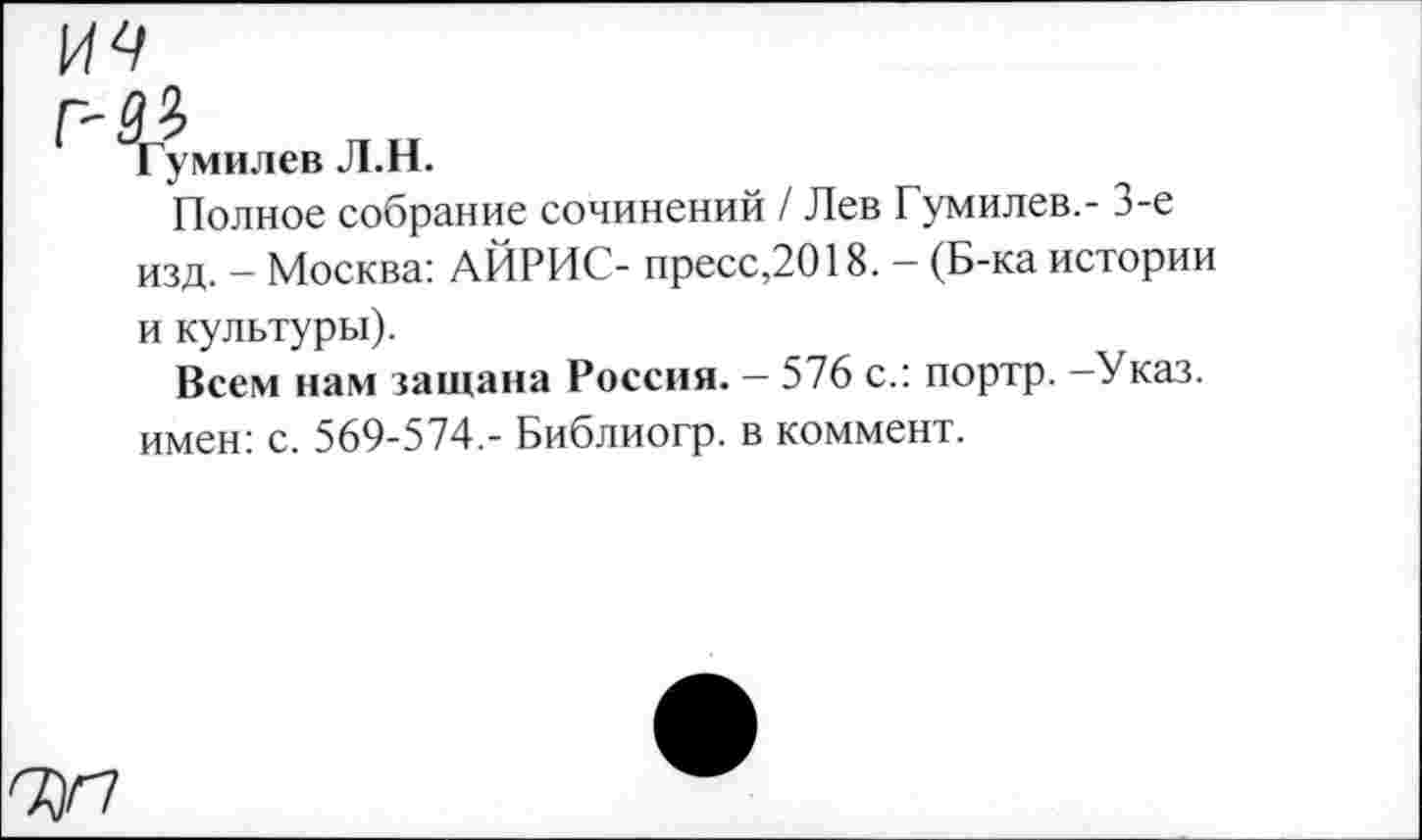 ﻿Гумилев Л.Н.
Полное собрание сочинений / Лев Гумилев.- 3-е изд. - Москва: АЙРИС- пресс,2018. - (Б-ка истории и культуры).
Всем нам защана Россия. — 576 с.: портр. —Указ, имен: с. 569-574.- Библиогр. в коммент.
